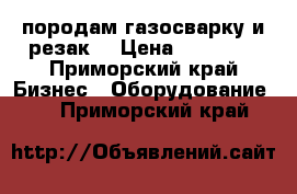 породам газосварку и резак  › Цена ­ 35 000 - Приморский край Бизнес » Оборудование   . Приморский край